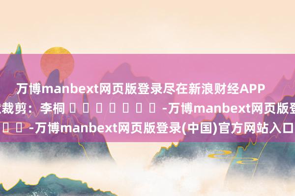 万博manbext网页版登录尽在新浪财经APP            						包袱裁剪：李桐 							-万博manbext网页版登录(中国)官方网站入口