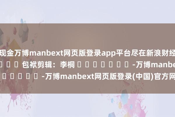 现金万博manbext网页版登录app平台尽在新浪财经APP            						包袱剪辑：李桐 							-万博manbext网页版登录(中国)官方网站入口