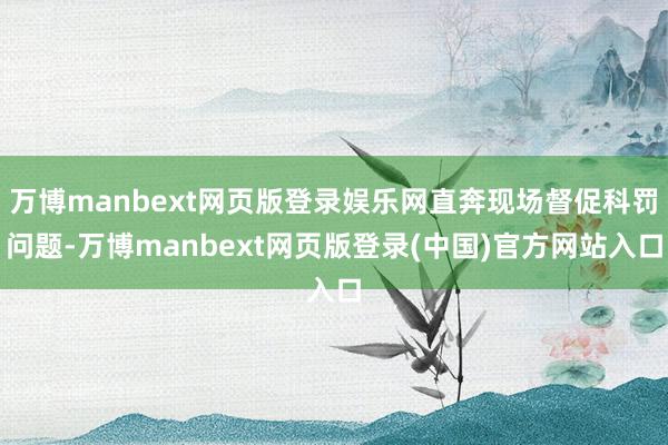 万博manbext网页版登录娱乐网直奔现场督促科罚问题-万博manbext网页版登录(中国)官方网站入口