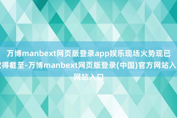 万博manbext网页版登录app娱乐现场火势现已取得截至-万博manbext网页版登录(中国)官方网站入口