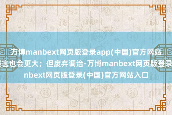 万博manbext网页版登录app(中国)官方网站始终服用对躯壳的损害也会更大；但废弃调治-万博manbext网页版登录(中国)官方网站入口