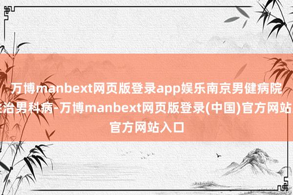 万博manbext网页版登录app娱乐南京男健病院个性治男科病-万博manbext网页版登录(中国)官方网站入口