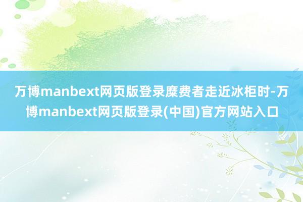 万博manbext网页版登录　　糜费者走近冰柜时-万博manbext网页版登录(中国)官方网站入口