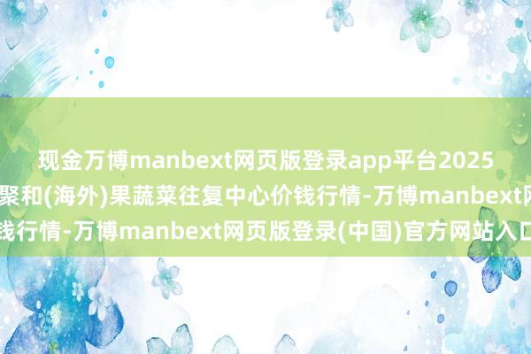 现金万博manbext网页版登录app平台2025年6月3日四川成皆龙泉聚和(海外)果蔬菜往复中心价钱行情-万博manbext网页版登录(中国)官方网站入口