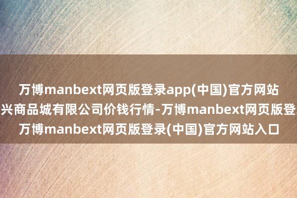 万博manbext网页版登录app(中国)官方网站2025年6月3日大连双兴商品城有限公司价钱行情-万博manbext网页版登录(中国)官方网站入口
