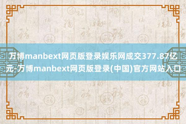 万博manbext网页版登录娱乐网成交377.87亿元-万博manbext网页版登录(中国)官方网站入口