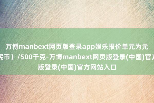 万博manbext网页版登录app娱乐报价单元为元（东谈主民币）/500千克-万博manbext网页版登录(中国)官方网站入口