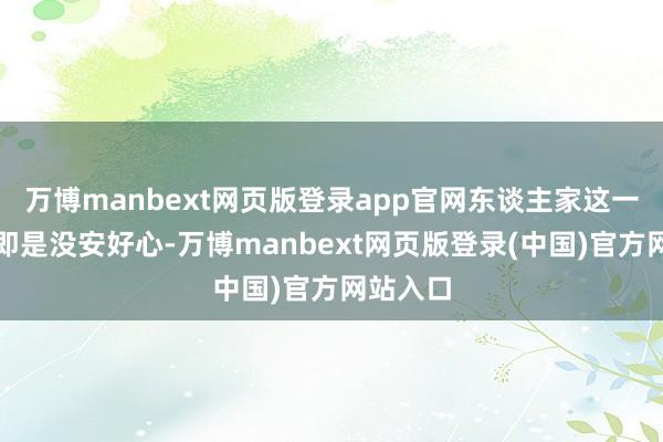 万博manbext网页版登录app官网东谈主家这一来彰着即是没安好心-万博manbext网页版登录(中国)官方网站入口