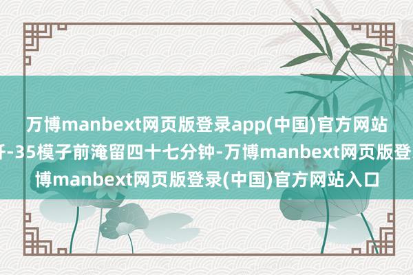 万博manbext网页版登录app(中国)官方网站那时巴方防务代表在歼-35模子前淹留四十七分钟-万博manbext网页版登录(中国)官方网站入口