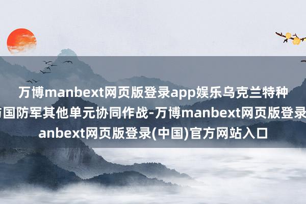 万博manbext网页版登录app娱乐乌克兰特种作战部队、安全局与国防军其他单元协同作战-万博manbext网页版登录(中国)官方网站入口