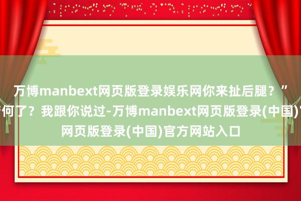 万博manbext网页版登录娱乐网你来扯后腿？”“我扯后腿若何了？我跟你说过-万博manbext网页版登录(中国)官方网站入口