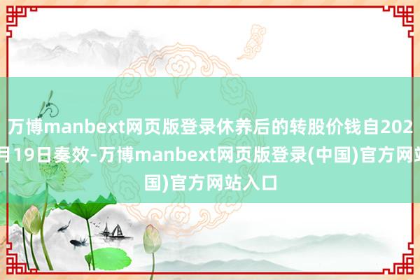 万博manbext网页版登录休养后的转股价钱自2021年4月19日奏效-万博manbext网页版登录(中国)官方网站入口
