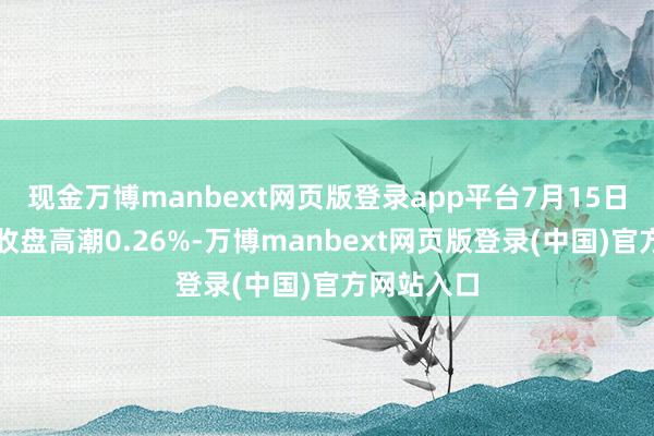 现金万博manbext网页版登录app平台7月15日弘大转债收盘高潮0.26%-万博manbext网页版登录(中国)官方网站入口
