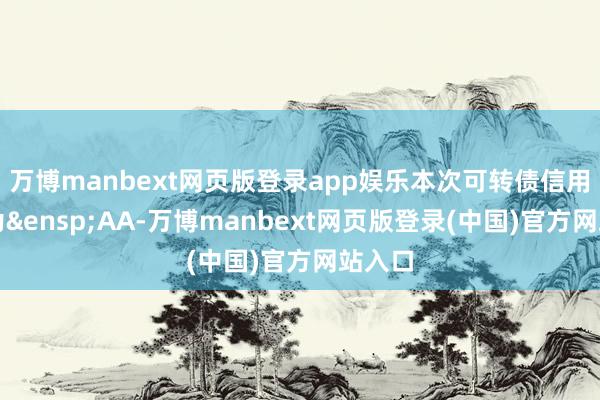 万博manbext网页版登录app娱乐本次可转债信用品级为&ensp;AA-万博manbext网页版登录(中国)官方网站入口