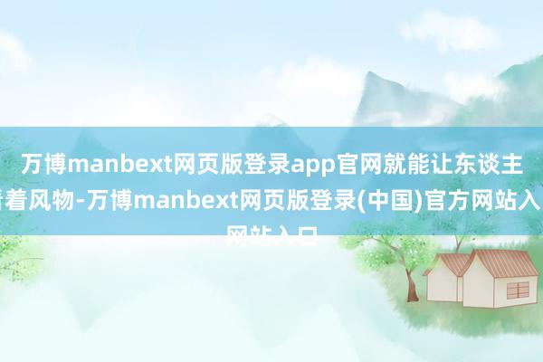 万博manbext网页版登录app官网就能让东谈主看着风物-万博manbext网页版登录(中国)官方网站入口
