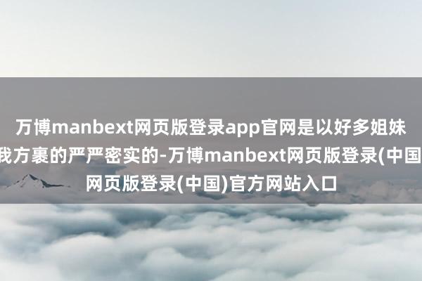 万博manbext网页版登录app官网是以好多姐妹王人会遴荐把我方裹的严严密实的-万博manbext网页版登录(中国)官方网站入口