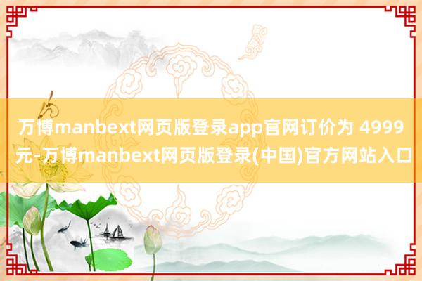 万博manbext网页版登录app官网订价为 4999 元-万博manbext网页版登录(中国)官方网站入口