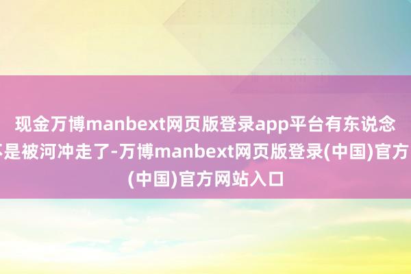 现金万博manbext网页版登录app平台有东说念主说是不是被河冲走了-万博manbext网页版登录(中国)官方网站入口