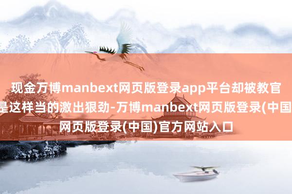 现金万博manbext网页版登录app平台却被教官那句窥察兵不是这样当的激出狠劲-万博manbext网页版登录(中国)官方网站入口