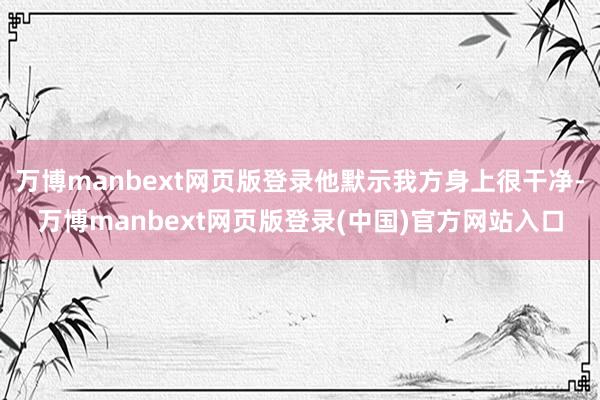 万博manbext网页版登录他默示我方身上很干净-万博manbext网页版登录(中国)官方网站入口