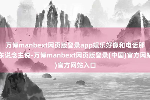 万博manbext网页版登录app娱乐好像和电话那头的东说念主说-万博manbext网页版登录(中国)官方网站入口