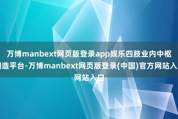 万博manbext网页版登录app娱乐四肢业内中枢制造平台-万博manbext网页版登录(中国)官方网站入口