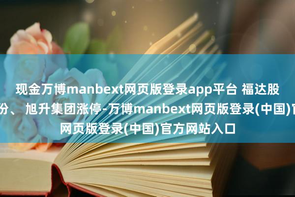 现金万博manbext网页版登录app平台 福达股份、 全筑股份、 旭升集团涨停-万博manbext网页版登录(中国)官方网站入口