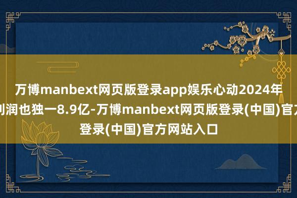 万博manbext网页版登录app娱乐心动2024年全年的净利润也独一8.9亿-万博manbext网页版登录(中国)官方网站入口