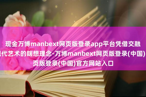 现金万博manbext网页版登录app平台凭借交融东方文化与现代艺术的瞎想理念-万博manbext网页版登录(中国)官方网站入口