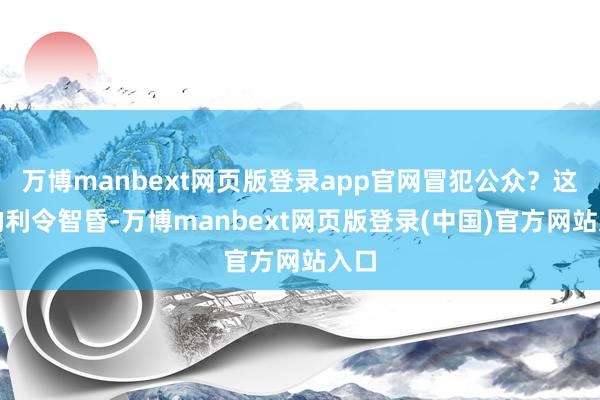 万博manbext网页版登录app官网冒犯公众？这么的利令智昏-万博manbext网页版登录(中国)官方网站入口