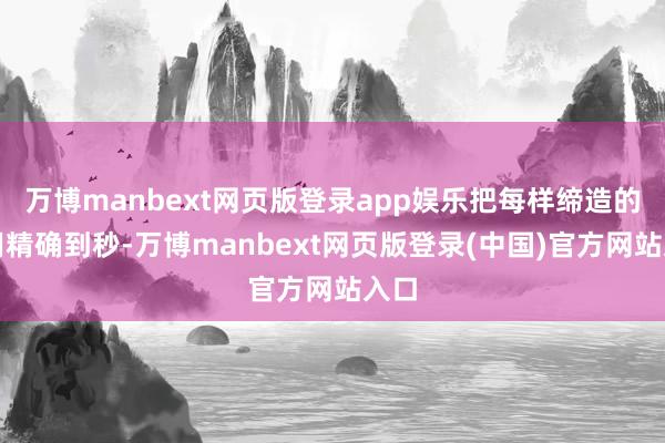 万博manbext网页版登录app娱乐把每样缔造的使用精确到秒-万博manbext网页版登录(中国)官方网站入口