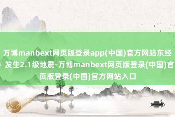 万博manbext网页版登录app(中国)官方网站东经115.24度）发生2.1级地震-万博manbext网页版登录(中国)官方网站入口