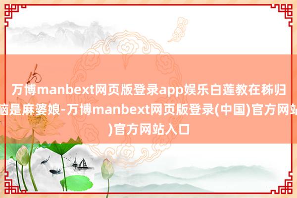 万博manbext网页版登录app娱乐白莲教在秭归的首脑是麻婆娘-万博manbext网页版登录(中国)官方网站入口