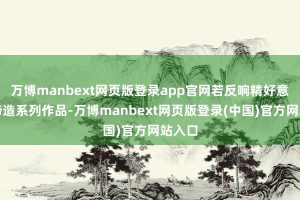 万博manbext网页版登录app官网若反响精好意思将缔造系列作品-万博manbext网页版登录(中国)官方网站入口