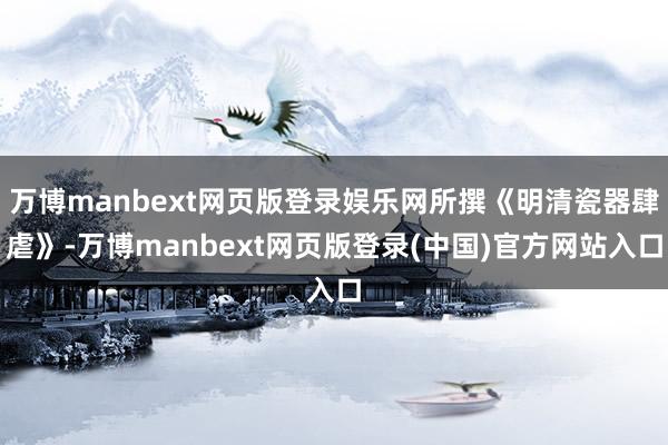 万博manbext网页版登录娱乐网所撰《明清瓷器肆虐》-万博manbext网页版登录(中国)官方网站入口