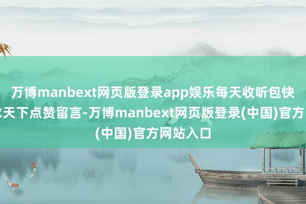 万博manbext网页版登录app娱乐每天收听包快活！肯求天下点赞留言-万博manbext网页版登录(中国)官方网站入口