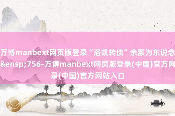 万博manbext网页版登录“洛凯转债”余额为东说念主民币&ensp;756-万博manbext网页版登录(中国)官方网站入口