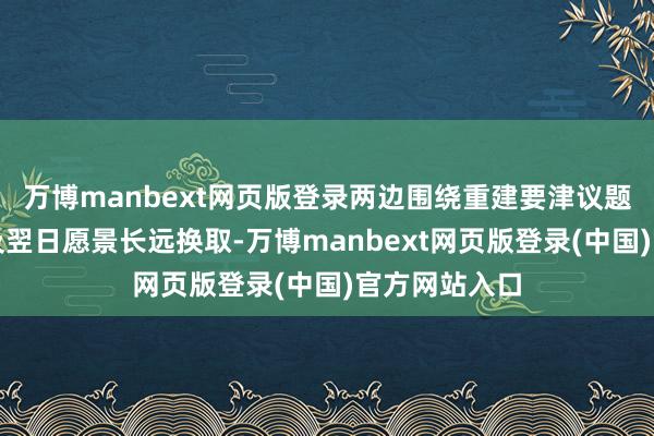 万博manbext网页版登录两边围绕重建要津议题、扩充机制及翌日愿景长远换取-万博manbext网页版登录(中国)官方网站入口