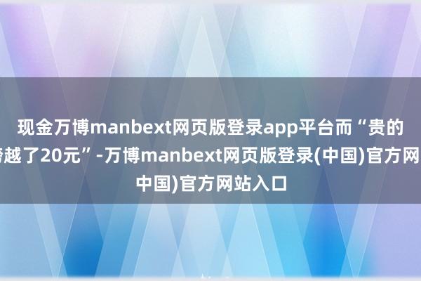 现金万博manbext网页版登录app平台而“贵的单价跨越了20元”-万博manbext网页版登录(中国)官方网站入口