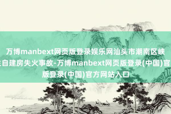 万博manbext网页版登录娱乐网汕头市潮南区峡山街谈发生自建房失火事故-万博manbext网页版登录(中国)官方网站入口