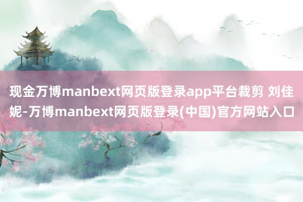 现金万博manbext网页版登录app平台裁剪 刘佳妮-万博manbext网页版登录(中国)官方网站入口